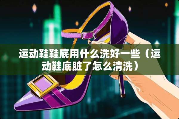 运动鞋鞋底用什么洗好一些（运动鞋底脏了怎么清洗）