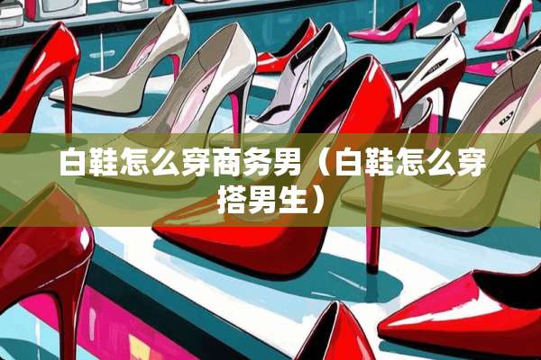 白鞋怎么穿商务男（白鞋怎么穿搭男生）