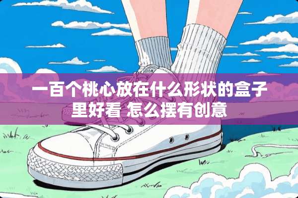 一百个桃心放在什么形状的盒子里好看 怎么摆有创意
