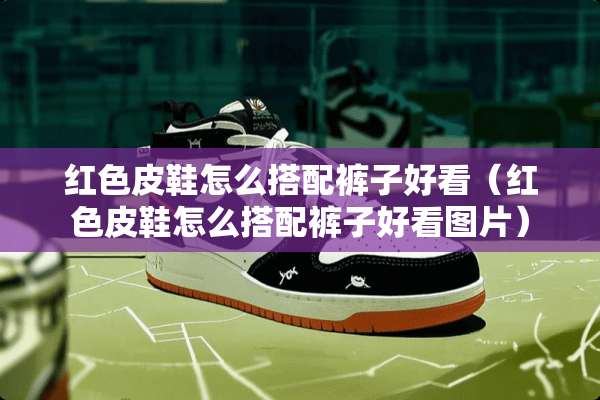 红色皮鞋怎么搭配裤子好看（红色皮鞋怎么搭配裤子好看图片）
