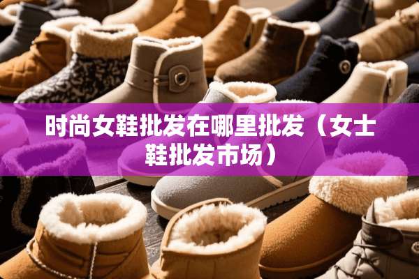 时尚女鞋批发在哪里批发（女士鞋批发市场）