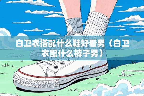 白卫衣搭配什么鞋好看男（白卫衣配什么裤子男）