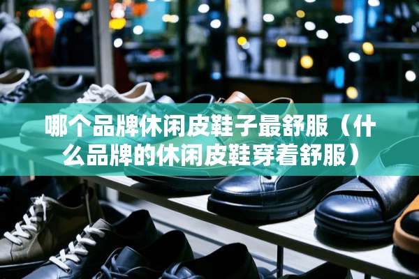 哪个品牌休闲皮鞋子最舒服（什么品牌的休闲皮鞋穿着舒服）