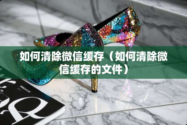 如何清除微信缓存（如何清除微信缓存的文件）