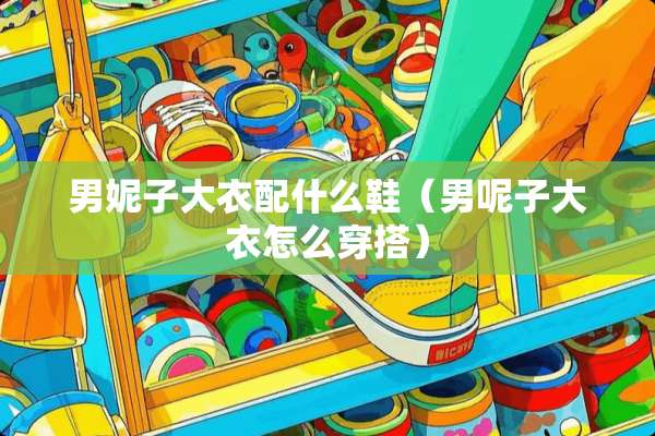 男妮子大衣配什么鞋（男呢子大衣怎么穿搭）