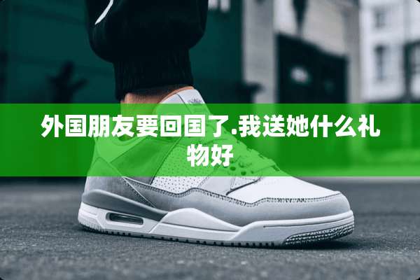 外国朋友要回国了.我送她什么礼物好