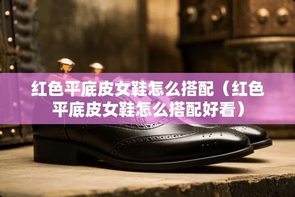红色平底皮女鞋怎么搭配（红色平底皮女鞋怎么搭配好看）