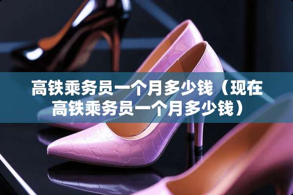 高铁乘务员一个月多少钱（现在高铁乘务员一个月多少钱）