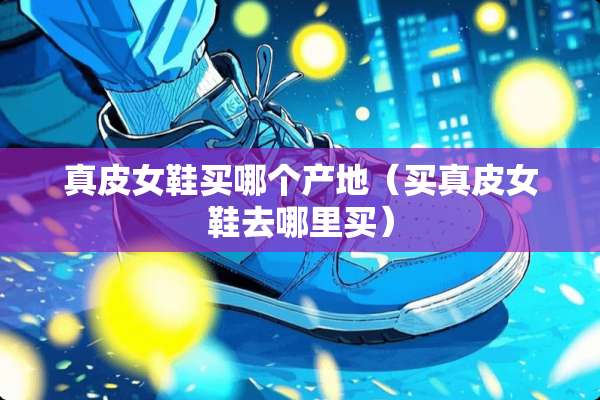 真皮女鞋买哪个产地（买真皮女鞋去哪里买）