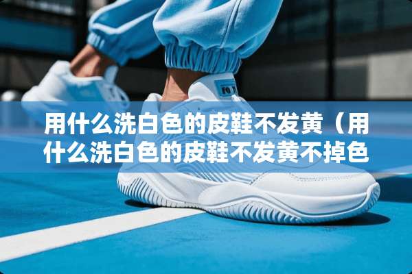 用什么洗白色的皮鞋不发黄（用什么洗白色的皮鞋不发黄不掉色）