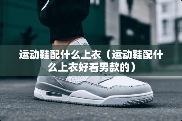 运动鞋配什么上衣（运动鞋配什么上衣好看男款的）