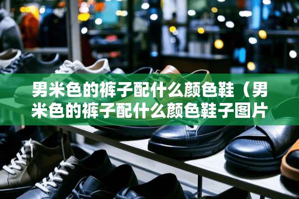 男米色的裤子配什么颜色鞋（男米色的裤子配什么颜色鞋子图片）