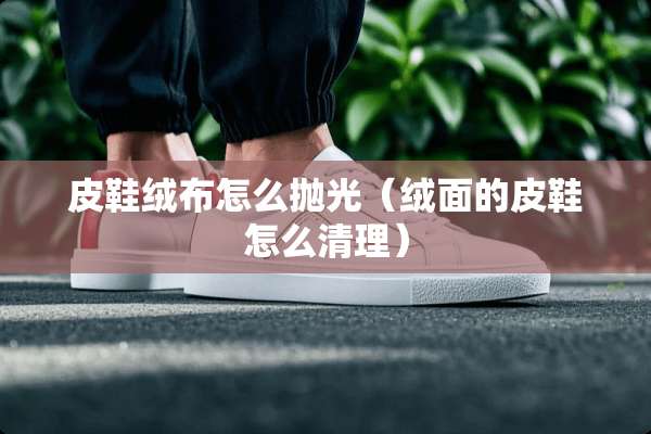 皮鞋绒布怎么抛光（绒面的皮鞋怎么清理）