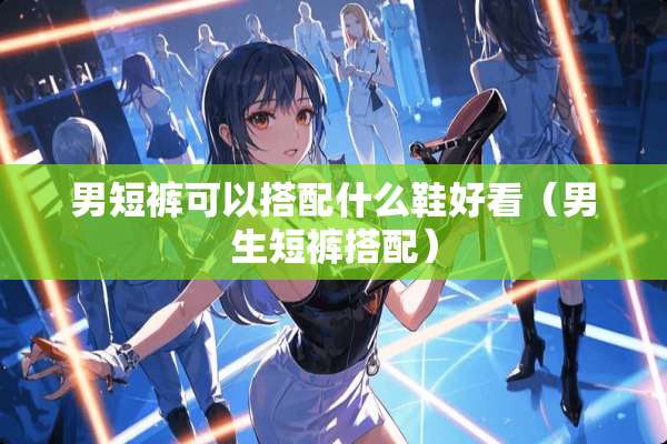 男短裤可以搭配什么鞋好看（男生短裤搭配）