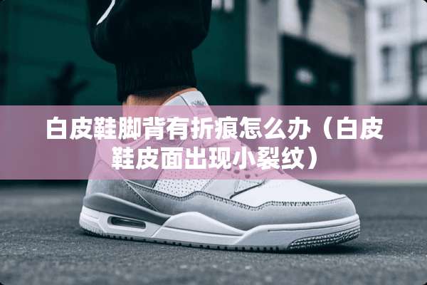 白皮鞋脚背有折痕怎么办（白皮鞋皮面出现小裂纹）