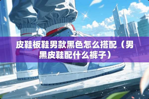 皮鞋板鞋男款黑色怎么搭配（男黑皮鞋配什么裤子）