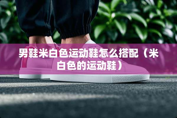 男鞋米白色运动鞋怎么搭配（米白色的运动鞋）