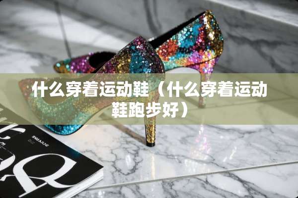 什么穿着运动鞋（什么穿着运动鞋跑步好）