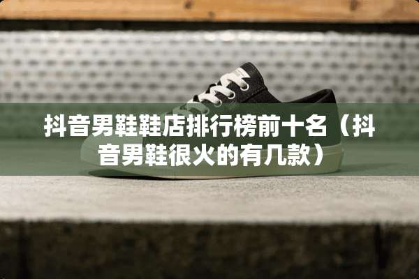 抖音男鞋鞋店排行榜前十名（抖音男鞋很火的有几款）