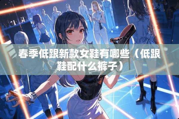 春季低跟新款女鞋有哪些（低跟鞋配什么裤子）