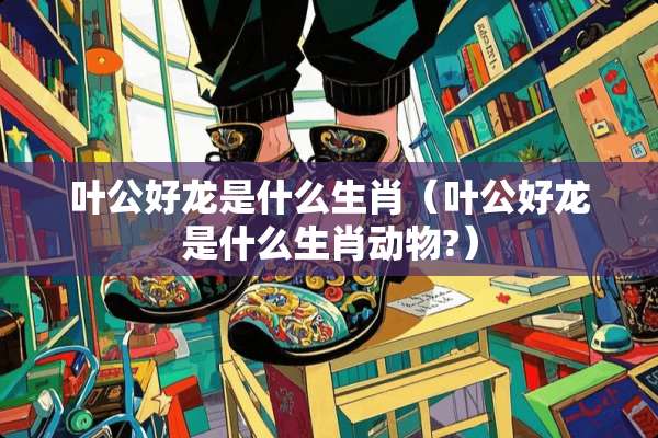 叶公好龙是什么生肖（叶公好龙是什么生肖动物?）