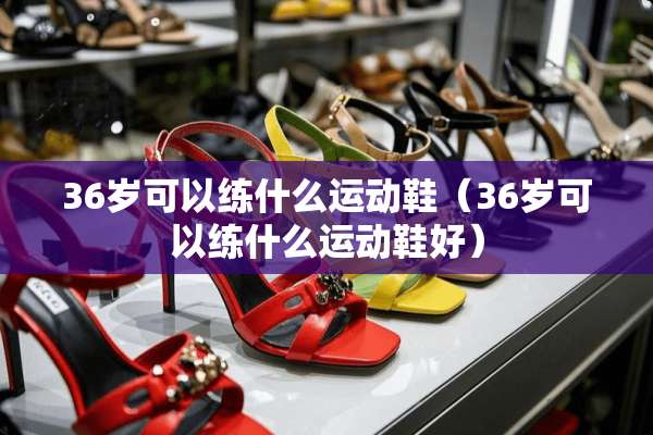 36岁可以练什么运动鞋（36岁可以练什么运动鞋好）