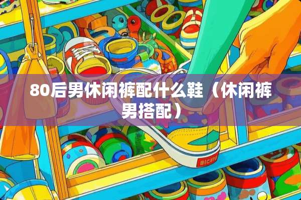 80后男休闲裤配什么鞋（休闲裤男搭配）