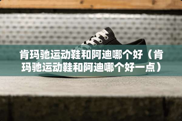 肯玛驰运动鞋和阿迪哪个好（肯玛驰运动鞋和阿迪哪个好一点）