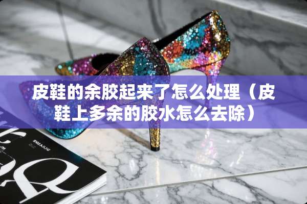 皮鞋的余胶起来了怎么处理（皮鞋上多余的胶水怎么去除）