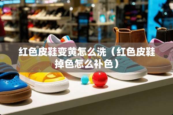 红色皮鞋变黄怎么洗（红色皮鞋掉色怎么补色）
