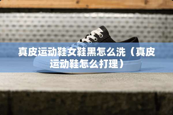 真皮运动鞋女鞋黑怎么洗（真皮运动鞋怎么打理）