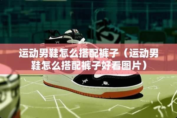 运动男鞋怎么搭配裤子（运动男鞋怎么搭配裤子好看图片）
