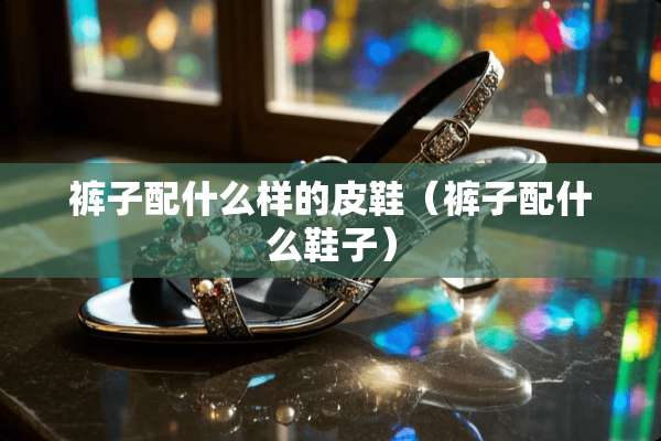 裤子配什么样的皮鞋（裤子配什么鞋子）
