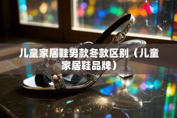 儿童家居鞋男款冬款区别（儿童家居鞋品牌）