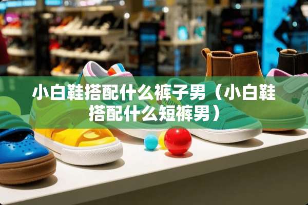小白鞋搭配什么裤子男（小白鞋搭配什么短裤男）