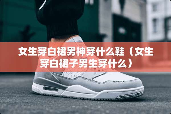 女生穿白裙男神穿什么鞋（女生穿白裙子男生穿什么）