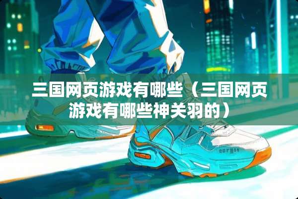三国网页游戏有哪些（三国网页游戏有哪些神关羽的）