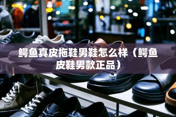 鳄鱼真皮拖鞋男鞋怎么样（鳄鱼皮鞋男款正品）