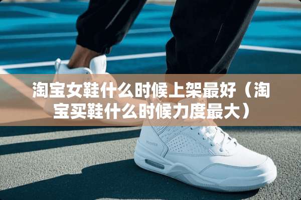 淘宝女鞋什么时候上架最好（淘宝买鞋什么时候力度最大）