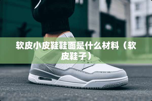 软皮小皮鞋鞋面是什么材料（软皮鞋子）