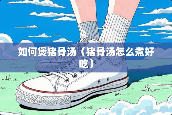 如何煲猪骨汤（猪骨汤怎么煮好吃）