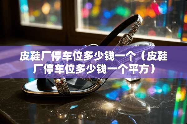 皮鞋厂停车位多少钱一个（皮鞋厂停车位多少钱一个平方）