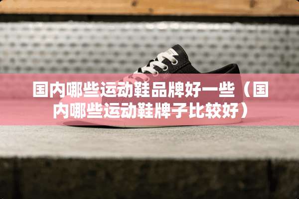 国内哪些运动鞋品牌好一些（国内哪些运动鞋牌子比较好）