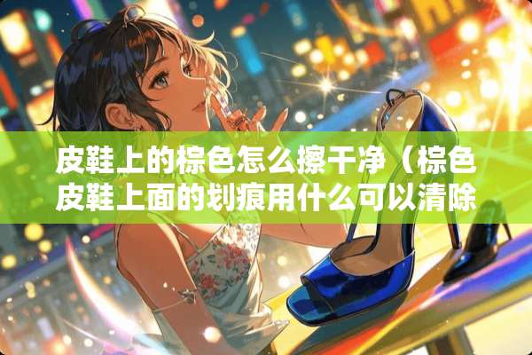 皮鞋上的棕色怎么擦干净（棕色皮鞋上面的划痕用什么可以清除）