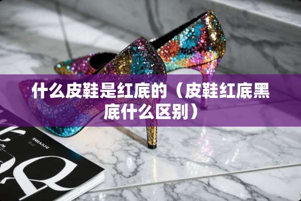 什么皮鞋是红底的（皮鞋红底黑底什么区别）