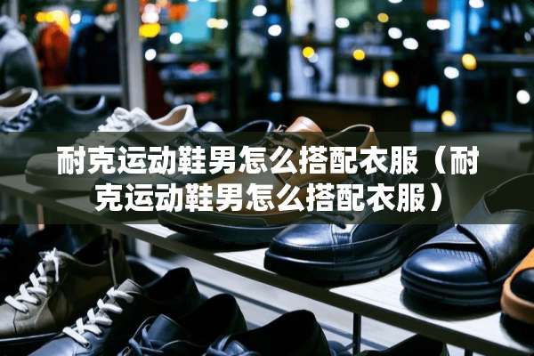 耐克运动鞋男怎么搭配衣服（耐克运动鞋男怎么搭配衣服）