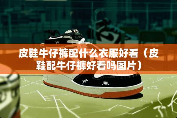 皮鞋牛仔裤配什么衣服好看（皮鞋配牛仔裤好看吗图片）