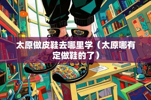 太原做皮鞋去哪里学（太原哪有定做鞋的了）