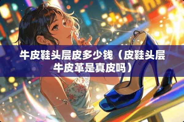 牛皮鞋头层皮多少钱（皮鞋头层牛皮革是真皮吗）