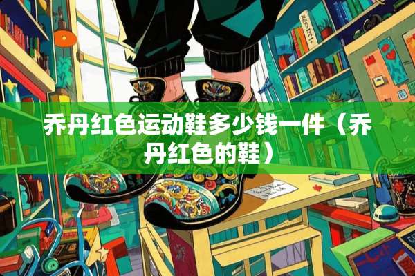 乔丹红色运动鞋多少钱一件（乔丹红色的鞋）